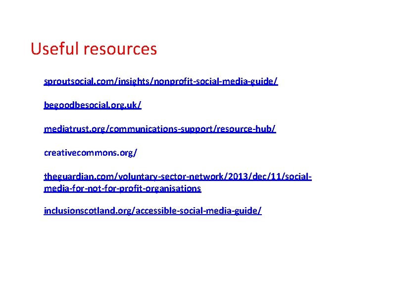 Useful resources sproutsocial. com/insights/nonprofit-social-media-guide/ begoodbesocial. org. uk/ mediatrust. org/communications-support/resource-hub/ creativecommons. org/ theguardian. com/voluntary-sector-network/2013/dec/11/socialmedia-for-not-for-profit-organisations inclusionscotland.