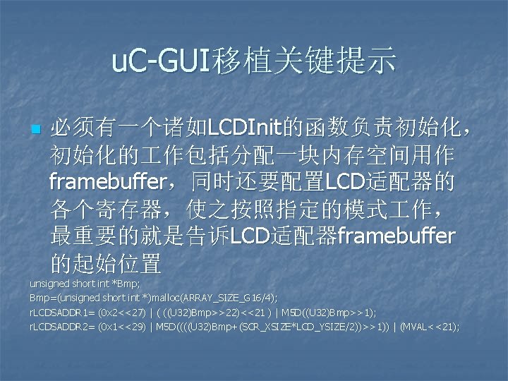u. C-GUI移植关键提示 n 必须有一个诸如LCDInit的函数负责初始化， 初始化的 作包括分配一块内存空间用作 framebuffer，同时还要配置LCD适配器的 各个寄存器，使之按照指定的模式 作， 最重要的就是告诉LCD适配器framebuffer 的起始位置 unsigned short int