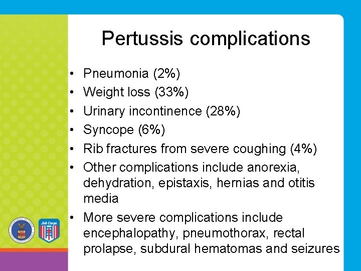 Pertussis complications • • • Pneumonia (2%) Weight loss (33%) Urinary incontinence (28%) Syncope Pertussis complications • • • Pneumonia (2%) Weight loss (33%) Urinary incontinence (28%) Syncope