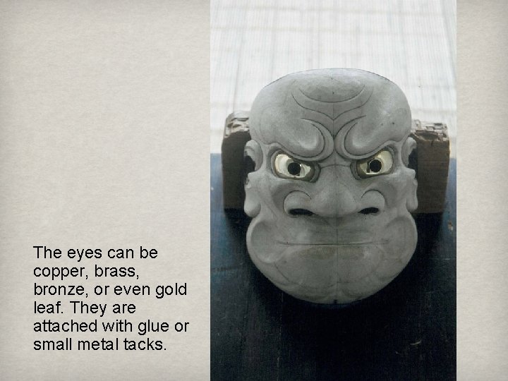 The eyes can be copper, brass, bronze, or even gold leaf. They are attached