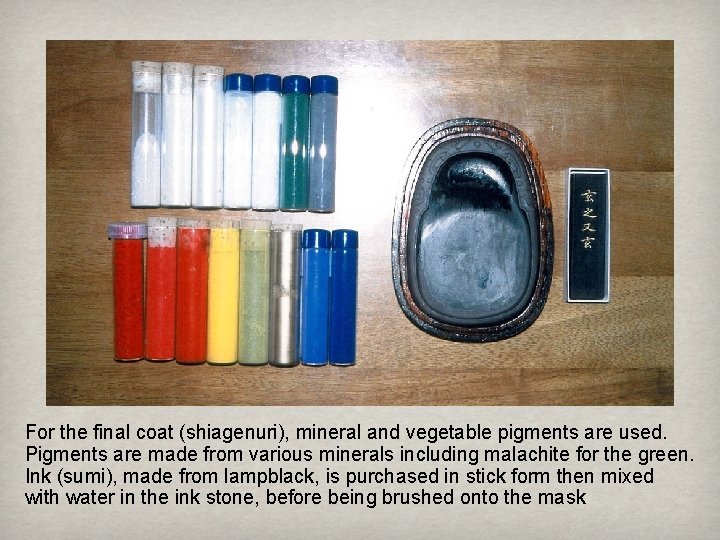For the final coat (shiagenuri), mineral and vegetable pigments are used. Pigments are made