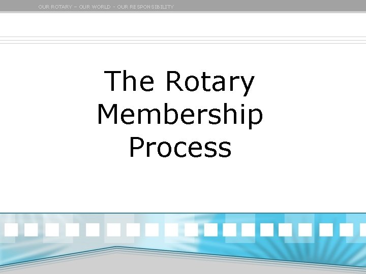 OUR ROTARY – OUR WORLD - OUR RESPONSIBILITY The Rotary Membership Process 