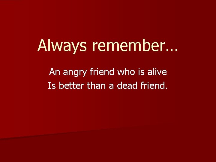 Always remember… An angry friend who is alive Is better than a dead friend.