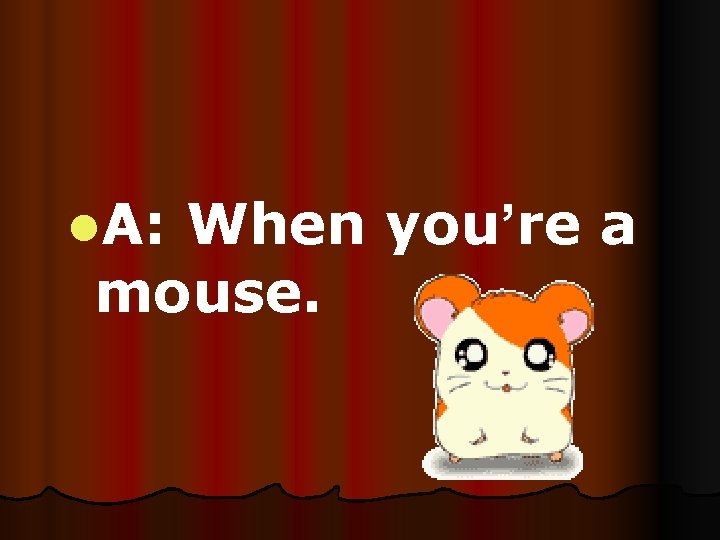 l. A: When you’re a mouse. 