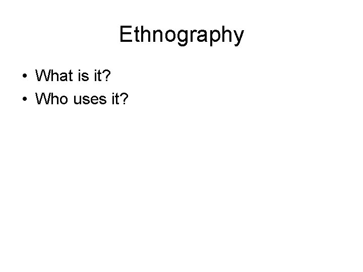 Ethnography • What is it? • Who uses it? 