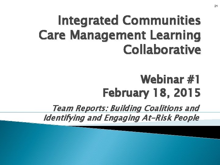 21 Integrated Communities Care Management Learning Collaborative Webinar #1 February 18, 2015 Team Reports: