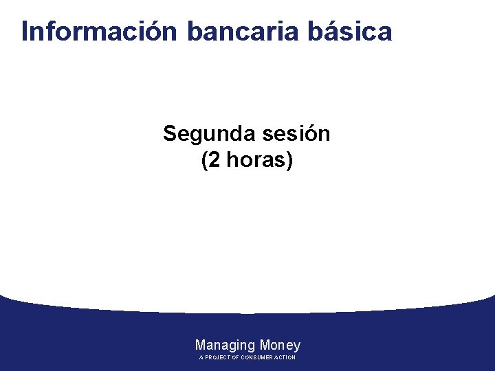 Información bancaria básica Segunda sesión (2 horas) Managing Money A PROJECT OF CONSUMER ACTION