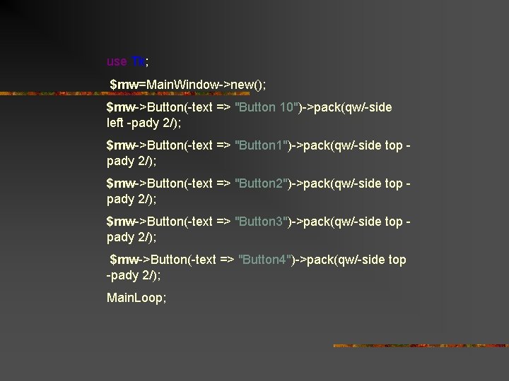 use Tk; $mw=Main. Window->new(); $mw->Button(-text => "Button 10")->pack(qw/-side left -pady 2/); $mw->Button(-text => "Button
