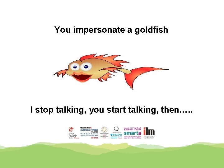 You impersonate a goldfish I stop talking, you start talking, then…. . 