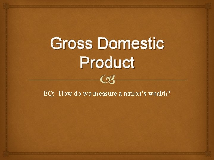 Gross Domestic Product EQ: How do we measure a nation’s wealth? 