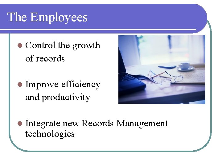 The Employees l Control the growth of records l Improve efficiency and productivity l