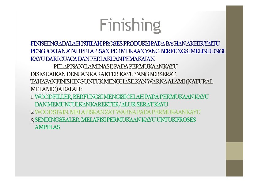 Finishing FINISHINGADALAHISTILAH PROSESPRODUKSIPADABAGIANAKHIRYAITU PENGECATANATAUPELAPISAN PERMUKAANYANGBERFUNGSIMELINDUNGI KAYUDARICUACADANPERLAKUANPEMAKAIAN. PELAPISAN (LAMINASI) PADAPERMUKAANKAYU DISESUAIKANDENGANKARAKTER KAYUYANGBERSERAT. TAHAPANFINISHINGUNTUKMENGHASILKANWARNAALAMI (NATURAL MELAMIC)ADALAH: