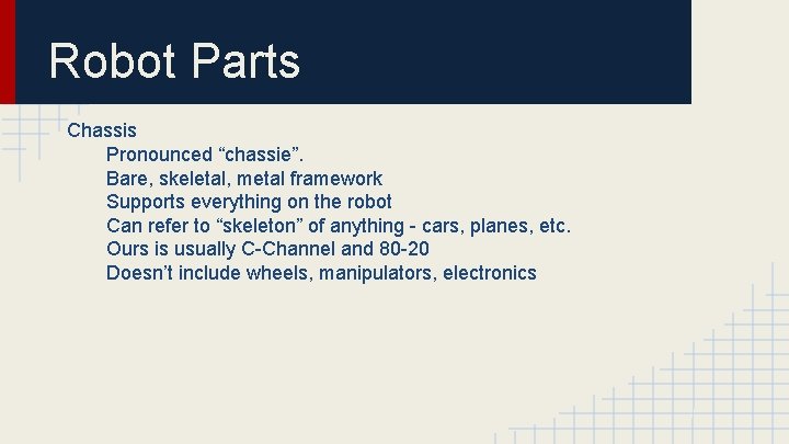 Robot Parts Chassis Pronounced “chassie”. Bare, skeletal, metal framework Supports everything on the robot Robot Parts Chassis Pronounced “chassie”. Bare, skeletal, metal framework Supports everything on the robot