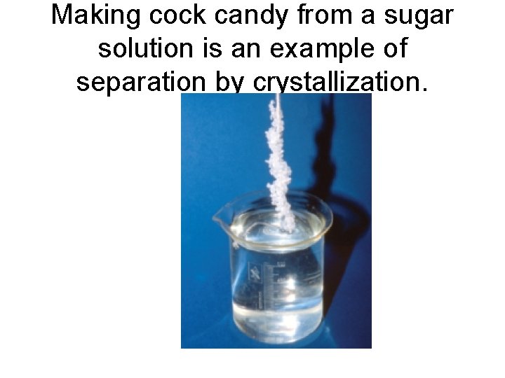 Making cock candy from a sugar solution is an example of separation by crystallization.