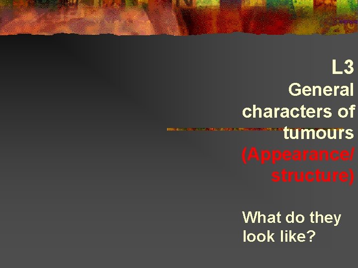 L 3 General characters of tumours (Appearance/ structure) What do they look like? 