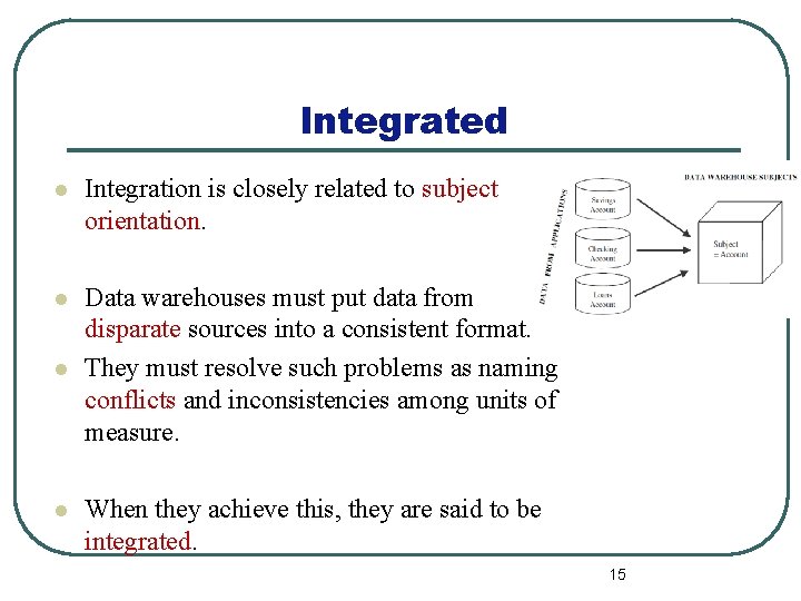 Integrated l Integration is closely related to subject orientation. l Data warehouses must put