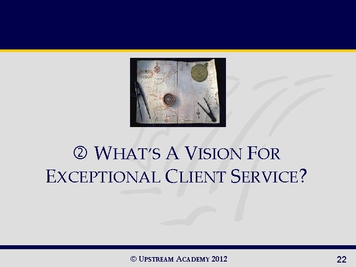  WHAT’S A VISION FOR EXCEPTIONAL CLIENT SERVICE? © UPSTREAM ACADEMY 2012 22 