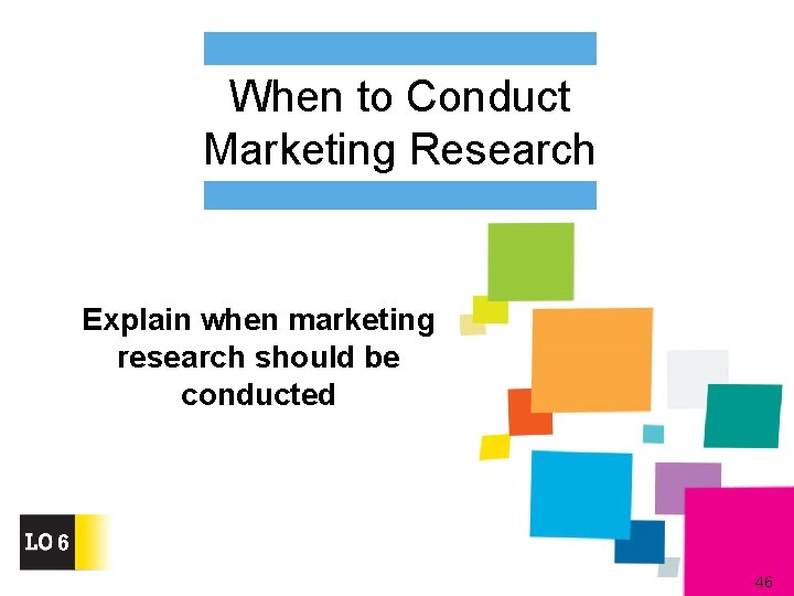 When to Conduct Marketing Research Explain when marketing research should be conducted 6 46