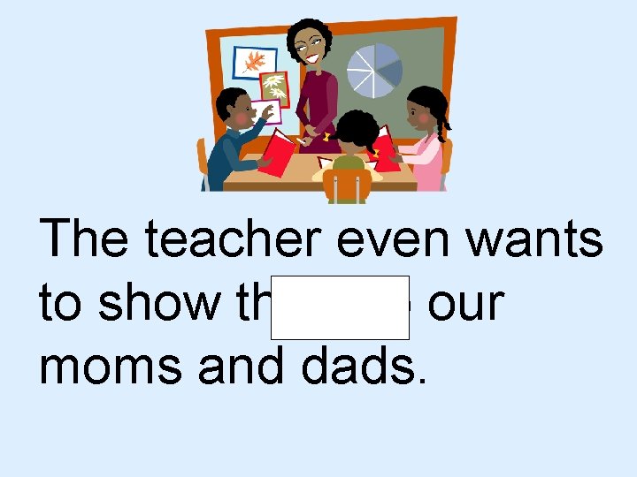 The teacher even wants to show them to our moms and dads. 