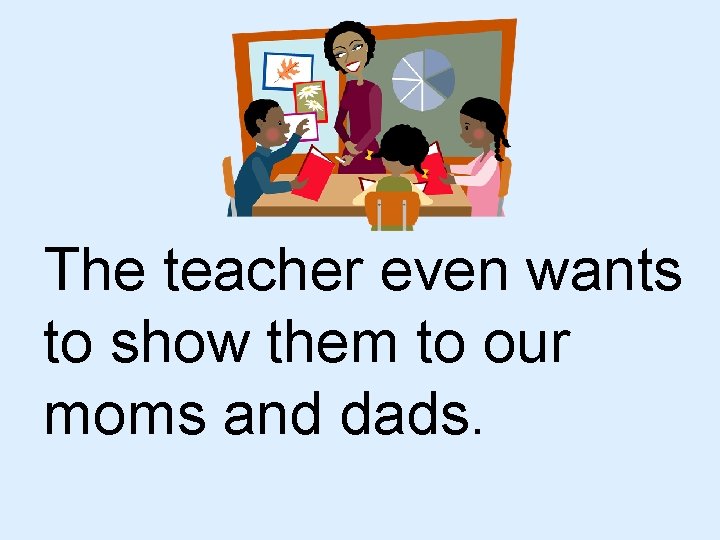 The teacher even wants to show them to our moms and dads. 