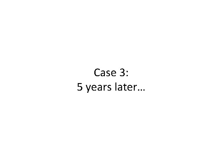 Case 3: 5 years later… 
