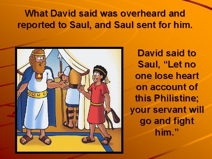 What David said was overheard and reported to Saul, and Saul sent for him.