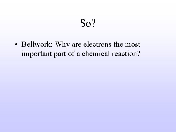 So? • Bellwork: Why are electrons the most important part of a chemical reaction?