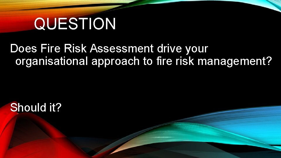 QUESTION Does Fire Risk Assessment drive your organisational approach to fire risk management? Should