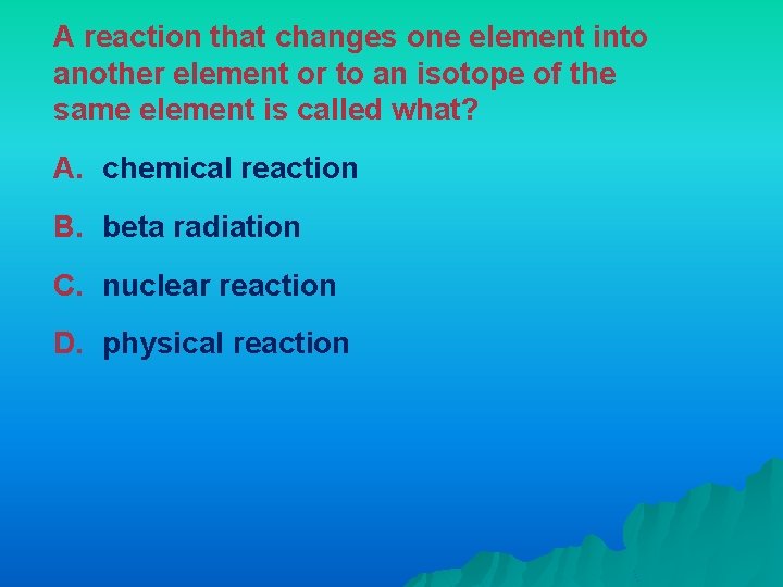 A reaction that changes one element into another element or to an isotope of