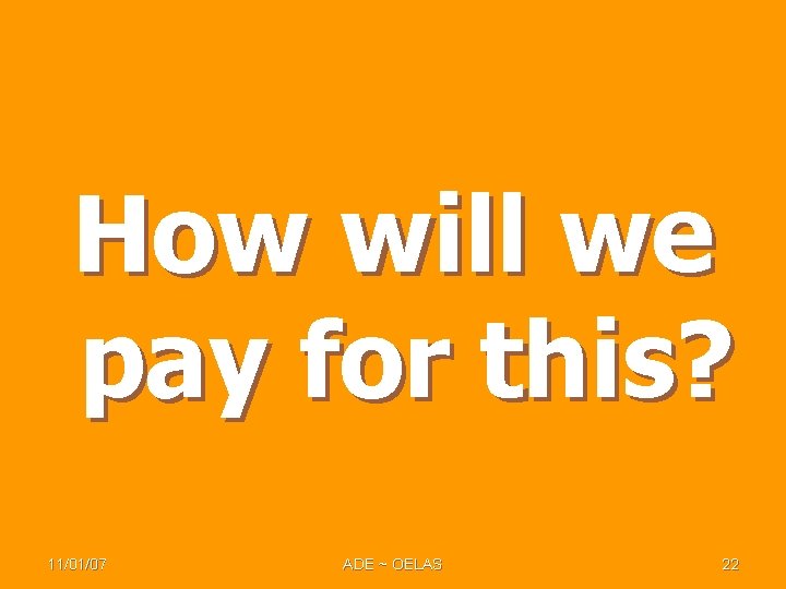 How will we pay for this? 11/01/07 ADE ~ OELAS 22 How will we pay for this? 11/01/07 ADE ~ OELAS 22