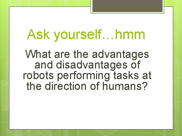 Ask yourself…hmm What are the advantages and disadvantages of robots performing tasks at the