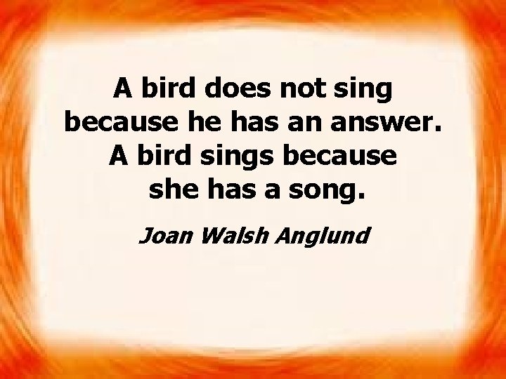 A bird does not sing because he has an answer. A bird sings because