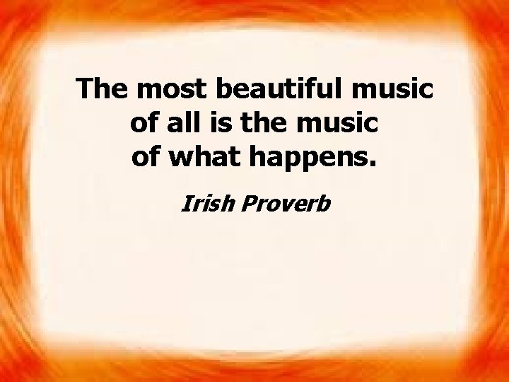 The most beautiful music of all is the music of what happens. Irish Proverb