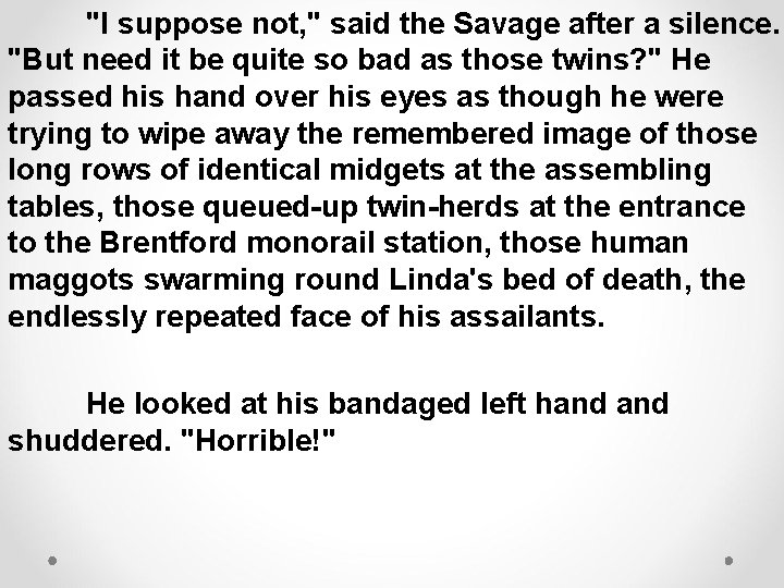 "I suppose not, " said the Savage after a silence. "But need it be
