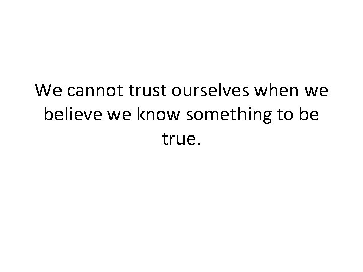 We cannot trust ourselves when we believe we know something to be true. 