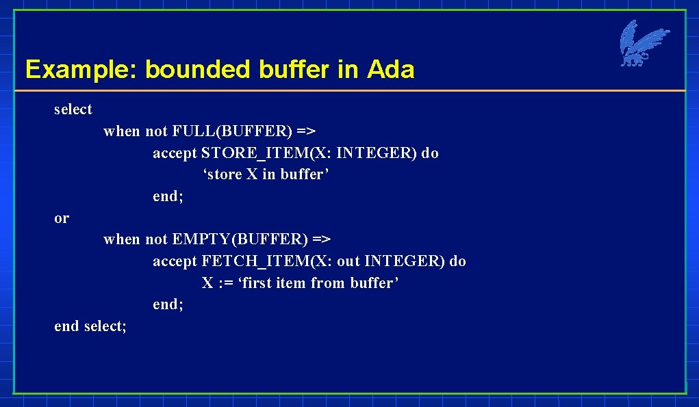 Example: bounded buffer in Ada select when not FULL(BUFFER) => accept STORE_ITEM(X: INTEGER) do