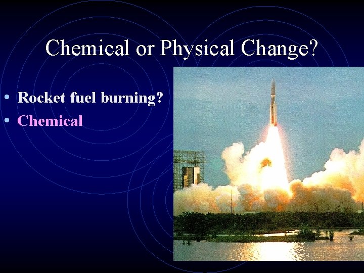 Chemical or Physical Change? • Rocket fuel burning? • Chemical 