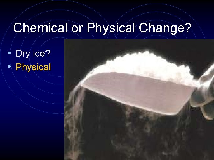 Chemical or Physical Change? • Dry ice? • Physical 