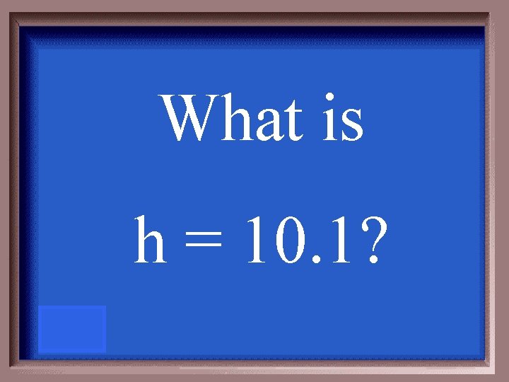 What is h = 10. 1? 