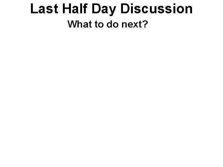 Last Half Day Discussion What to do next? 