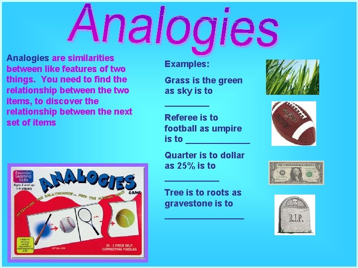 Analogies are similarities between like features of two things. You need to find the