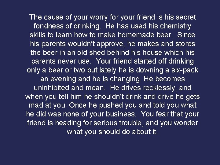The cause of your worry for your friend is his secret fondness of drinking.