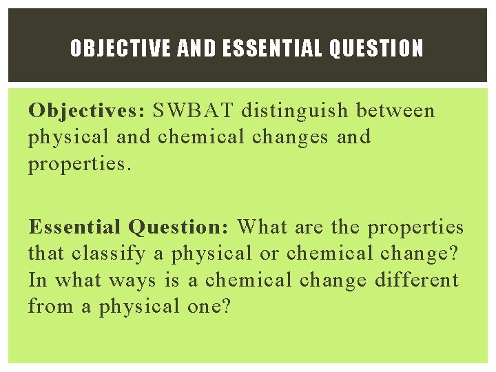 OBJECTIVE AND ESSENTIAL QUESTION Objectives: SWBAT distinguish between physical and chemical changes and properties. OBJECTIVE AND ESSENTIAL QUESTION Objectives: SWBAT distinguish between physical and chemical changes and properties.