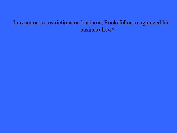 In reaction to restrictions on business, Rockefeller reorganized his business how? 