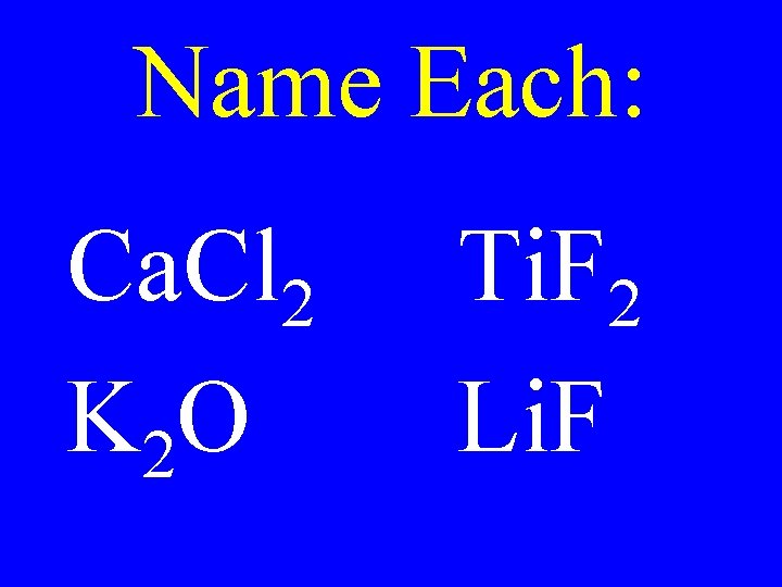 Name Each: Ca. Cl 2 K 2 O Ti. F 2 Li. F Name Each: Ca. Cl 2 K 2 O Ti. F 2 Li. F