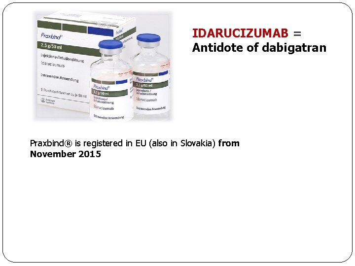 IDARUCIZUMAB = Antidote of dabigatran Praxbind® is registered in EU (also in Slovakia) from