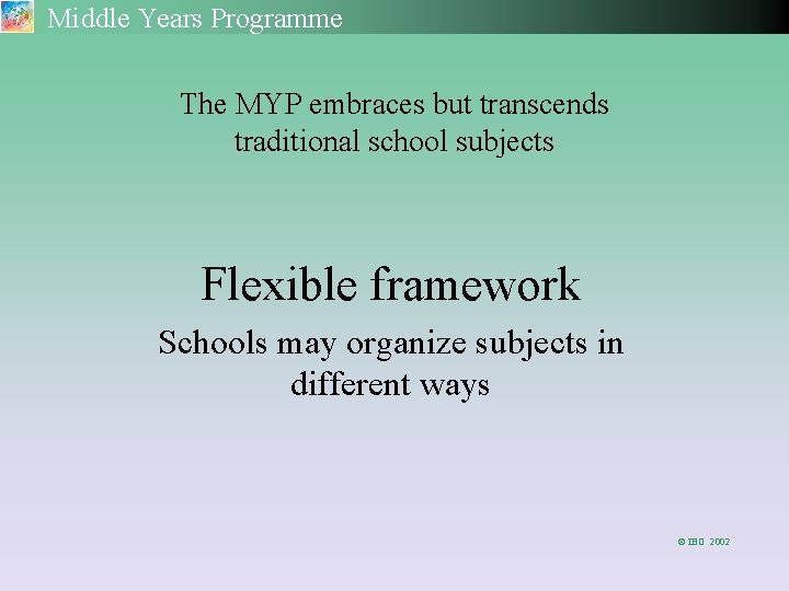 Middle Years Programme The MYP embraces but transcends traditional school subjects Flexible framework Schools