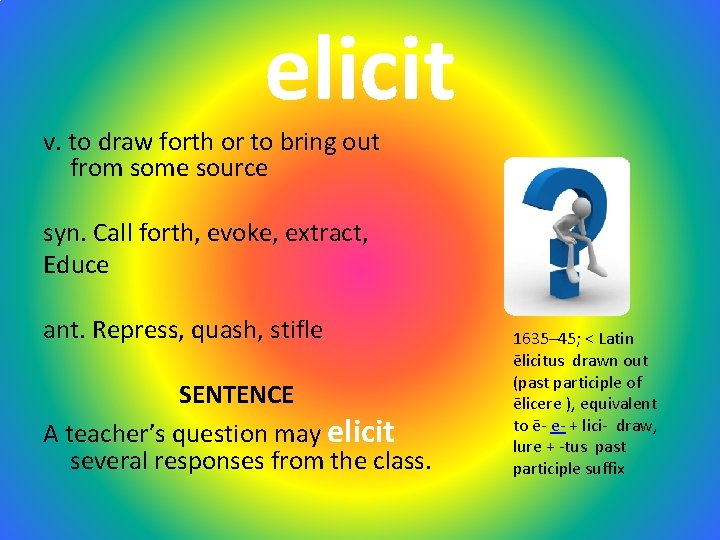 elicit v. to draw forth or to bring out from some source syn. Call