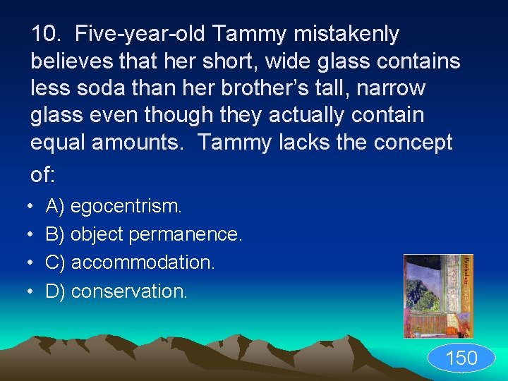 10. Five-year-old Tammy mistakenly believes that her short, wide glass contains less soda than