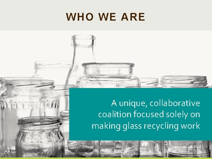 2 WHO WE ARE A unique, collaborative coalition focused solely on making glass recycling